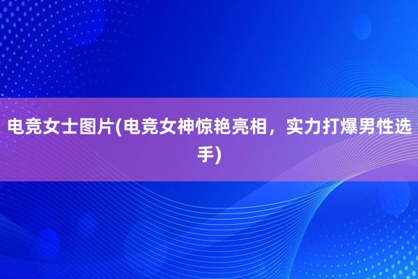 电竞女士图片(电竞女神惊艳亮相，实力打爆男性选手)