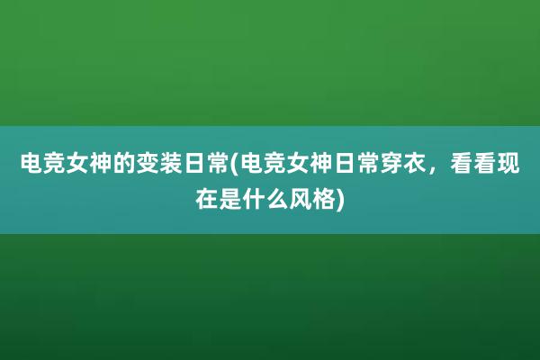 电竞女神的变装日常(电竞女神日常穿衣，看看现在是什么风格)