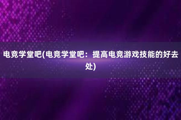 电竞学堂吧(电竞学堂吧：提高电竞游戏技能的好去处)