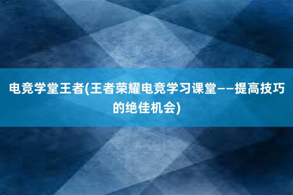 电竞学堂王者(王者荣耀电竞学习课堂——提高技巧的绝佳机会)