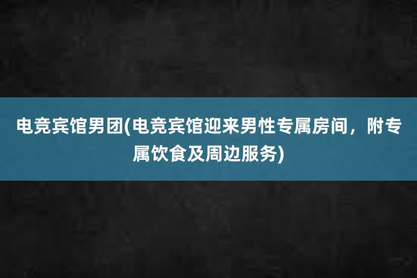 电竞宾馆男团(电竞宾馆迎来男性专属房间，附专属饮食及周边服务)