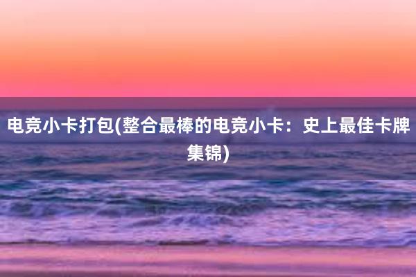 电竞小卡打包(整合最棒的电竞小卡：史上最佳卡牌集锦)