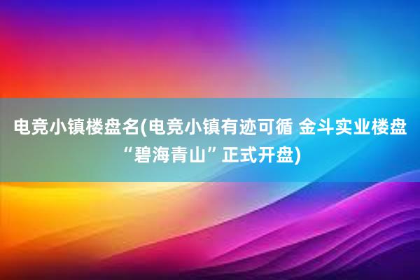 电竞小镇楼盘名(电竞小镇有迹可循 金斗实业楼盘“碧海青山”正式开盘)