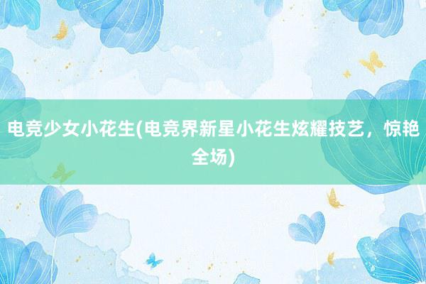 电竞少女小花生(电竞界新星小花生炫耀技艺，惊艳全场)