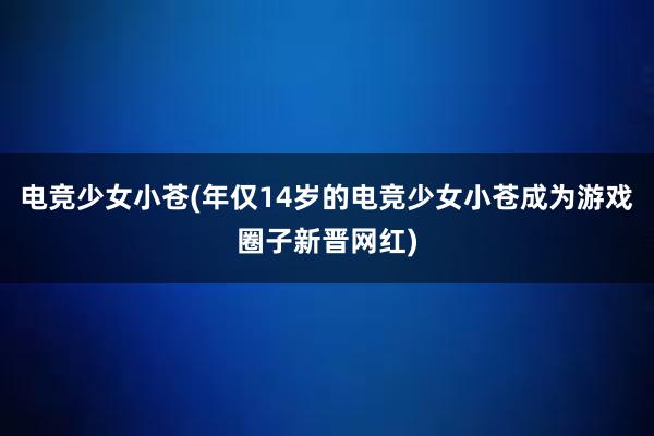 电竞少女小苍(年仅14岁的电竞少女小苍成为游戏圈子新晋网红)