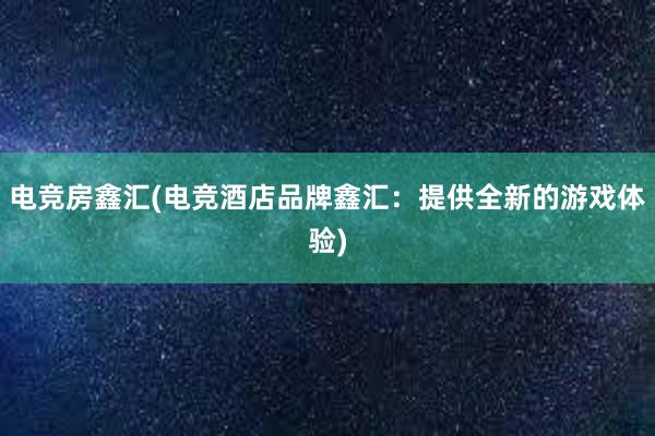 电竞房鑫汇(电竞酒店品牌鑫汇：提供全新的游戏体验)