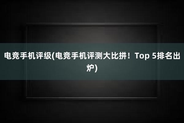 电竞手机评级(电竞手机评测大比拼！Top 5排名出炉)