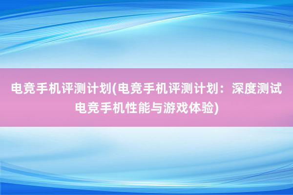 电竞手机评测计划(电竞手机评测计划：深度测试电竞手机性能与游戏体验)