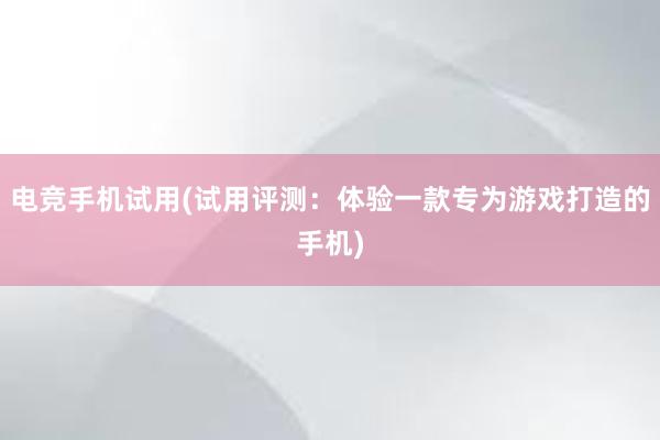 电竞手机试用(试用评测：体验一款专为游戏打造的手机)