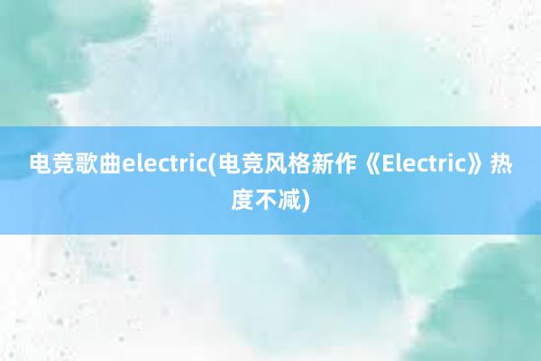 电竞歌曲electric(电竞风格新作《Electric》热度不减)