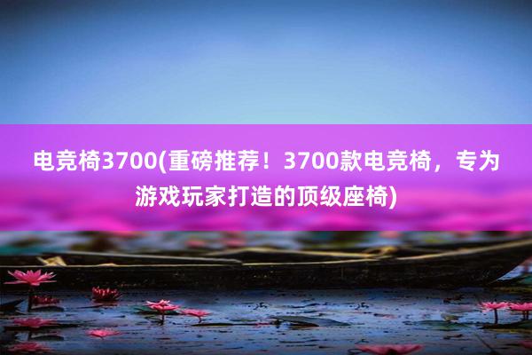 电竞椅3700(重磅推荐！3700款电竞椅，专为游戏玩家打造的顶级座椅)