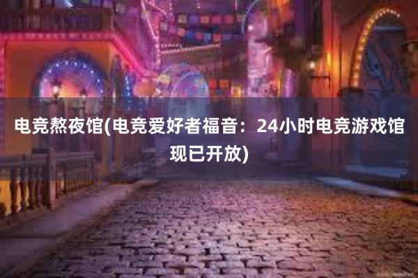 电竞熬夜馆(电竞爱好者福音：24小时电竞游戏馆现已开放)