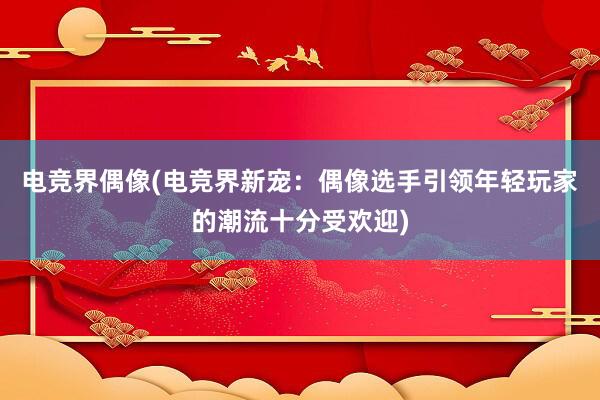 电竞界偶像(电竞界新宠：偶像选手引领年轻玩家的潮流十分受欢迎)