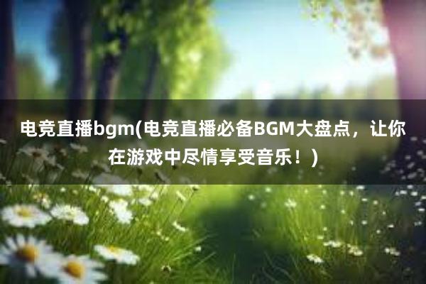 电竞直播bgm(电竞直播必备BGM大盘点，让你在游戏中尽情享受音乐！)