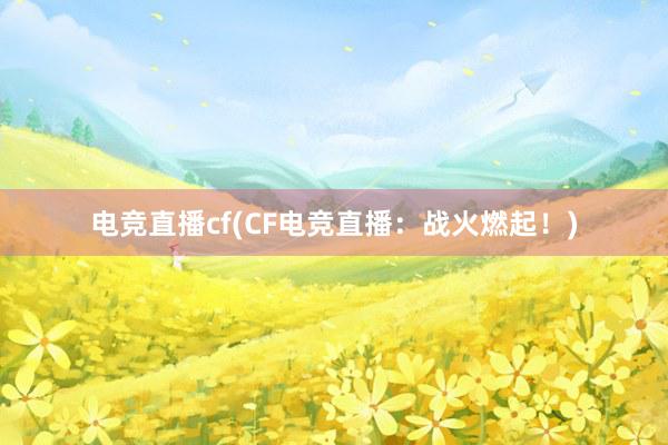 电竞直播cf(CF电竞直播：战火燃起！)