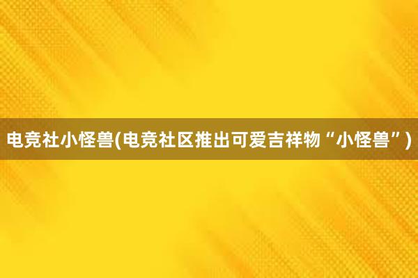 电竞社小怪兽(电竞社区推出可爱吉祥物“小怪兽”)