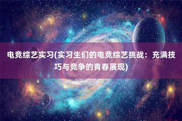 电竞综艺实习(实习生们的电竞综艺挑战：充满技巧与竞争的青春展现)