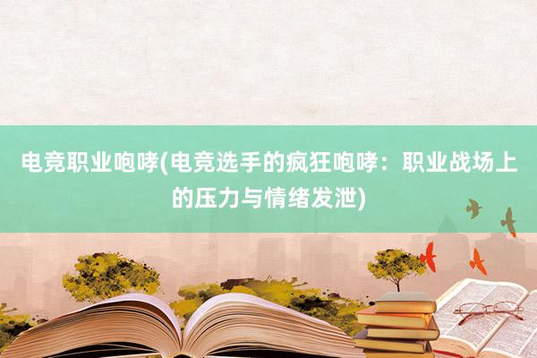 电竞职业咆哮(电竞选手的疯狂咆哮：职业战场上的压力与情绪发泄)