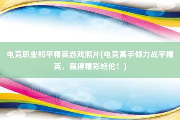 电竞职业和平精英游戏照片(电竞高手倾力战平精英，赢得精彩绝伦！)