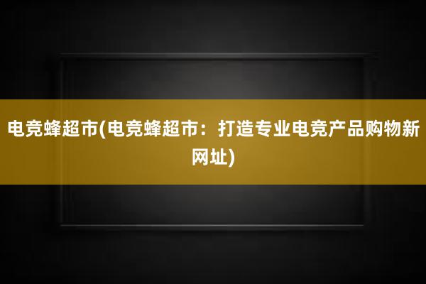 电竞蜂超市(电竞蜂超市：打造专业电竞产品购物新网址)