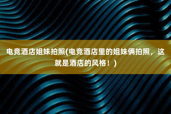 电竞酒店姐妹拍照(电竞酒店里的姐妹俩拍照，这就是酒店的风格！)