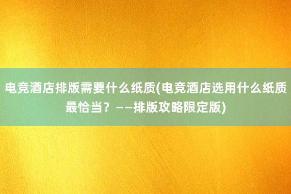 电竞酒店排版需要什么纸质(电竞酒店选用什么纸质最恰当？——排版攻略限定版)