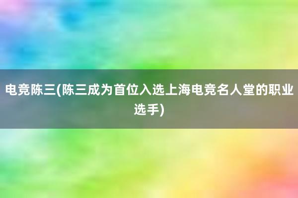 电竞陈三(陈三成为首位入选上海电竞名人堂的职业选手)