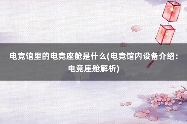 电竞馆里的电竞座舱是什么(电竞馆内设备介绍：电竞座舱解析)