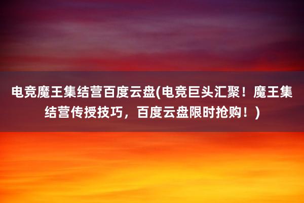 电竞魔王集结营百度云盘(电竞巨头汇聚！魔王集结营传授技巧，百度云盘限时抢购！)