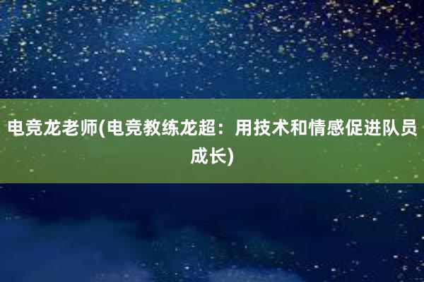 电竞龙老师(电竞教练龙超：用技术和情感促进队员成长)