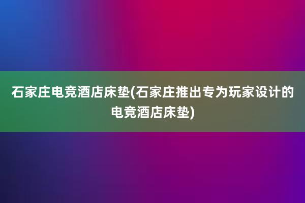 石家庄电竞酒店床垫(石家庄推出专为玩家设计的电竞酒店床垫)