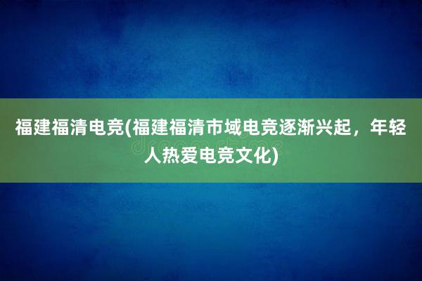 福建福清电竞(福建福清市域电竞逐渐兴起，年轻人热爱电竞文化)