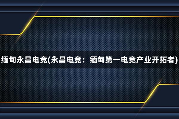 缅甸永昌电竞(永昌电竞：缅甸第一电竞产业开拓者)