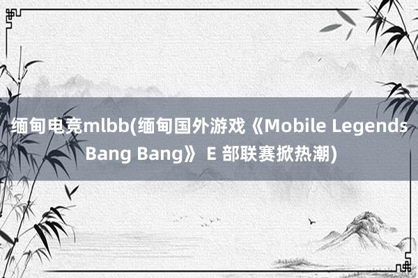 缅甸电竞mlbb(缅甸国外游戏《Mobile Legends Bang Bang》 E 部联赛掀热潮)