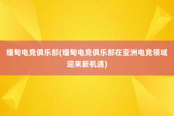 缅甸电竞俱乐部(缅甸电竞俱乐部在亚洲电竞领域迎来新机遇)