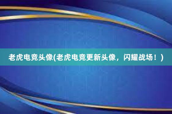 老虎电竞头像(老虎电竞更新头像，闪耀战场！)