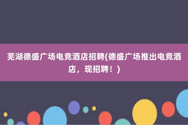 芜湖德盛广场电竞酒店招聘(德盛广场推出电竞酒店，现招聘！)