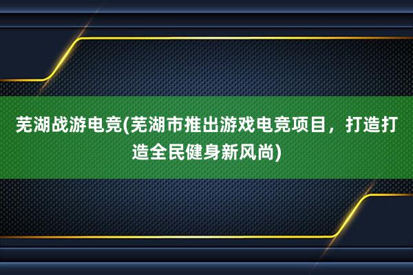 芜湖战游电竞(芜湖市推出游戏电竞项目，打造打造全民健身新风尚)