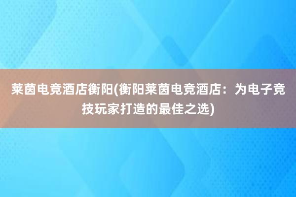 莱茵电竞酒店衡阳(衡阳莱茵电竞酒店：为电子竞技玩家打造的最佳之选)