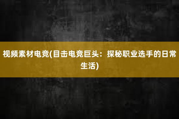 视频素材电竞(目击电竞巨头：探秘职业选手的日常生活)