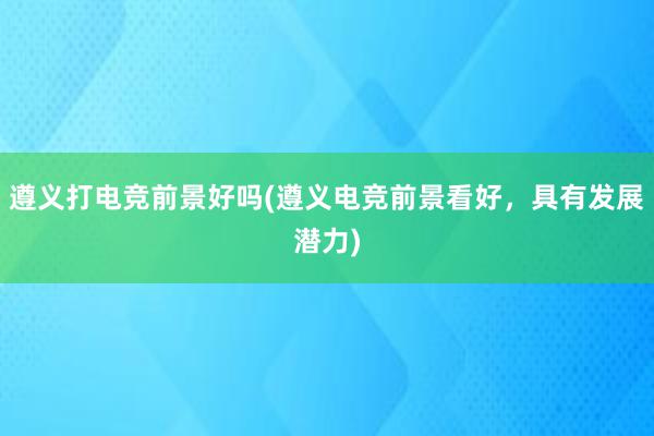 遵义打电竞前景好吗(遵义电竞前景看好，具有发展潜力)