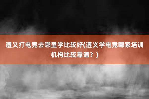 遵义打电竞去哪里学比较好(遵义学电竞哪家培训机构比较靠谱？)