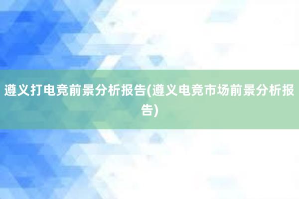 遵义打电竞前景分析报告(遵义电竞市场前景分析报告)