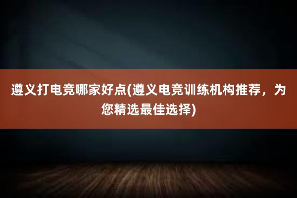 遵义打电竞哪家好点(遵义电竞训练机构推荐，为您精选最佳选择)