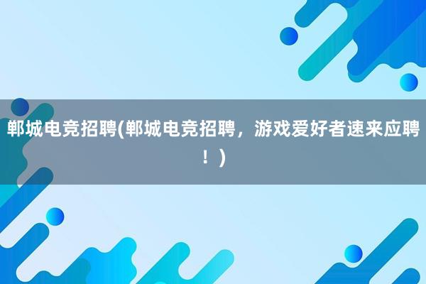 郸城电竞招聘(郸城电竞招聘，游戏爱好者速来应聘！)