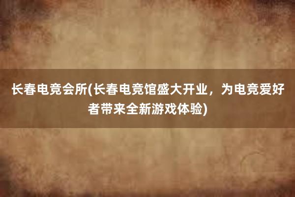 长春电竞会所(长春电竞馆盛大开业，为电竞爱好者带来全新游戏体验)