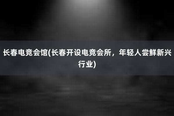 长春电竞会馆(长春开设电竞会所，年轻人尝鲜新兴行业)