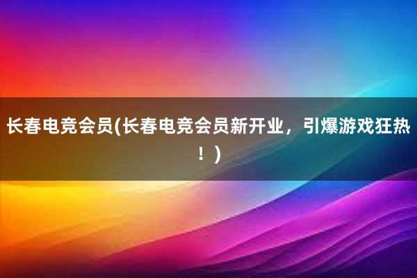 长春电竞会员(长春电竞会员新开业，引爆游戏狂热！)