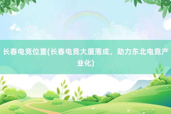 长春电竞位置(长春电竞大厦落成，助力东北电竞产业化)