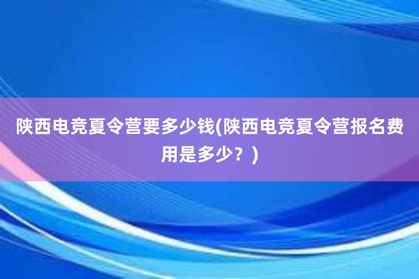 陕西电竞夏令营要多少钱(陕西电竞夏令营报名费用是多少？)